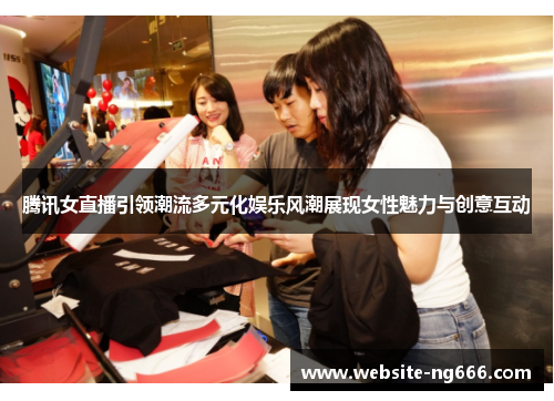 腾讯女直播引领潮流多元化娱乐风潮展现女性魅力与创意互动